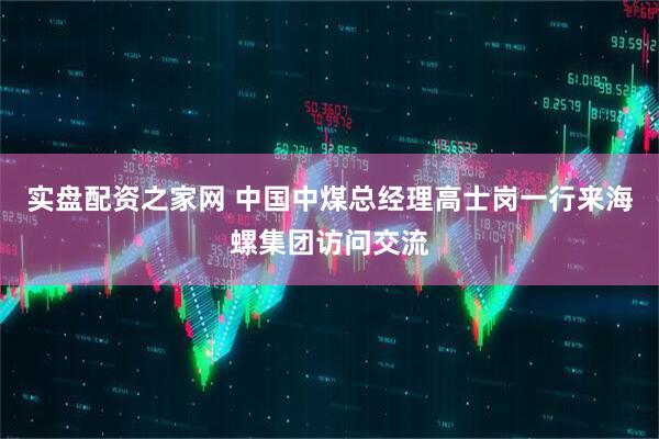 实盘配资之家网 中国中煤总经理高士岗一行来海螺集团访问交流
