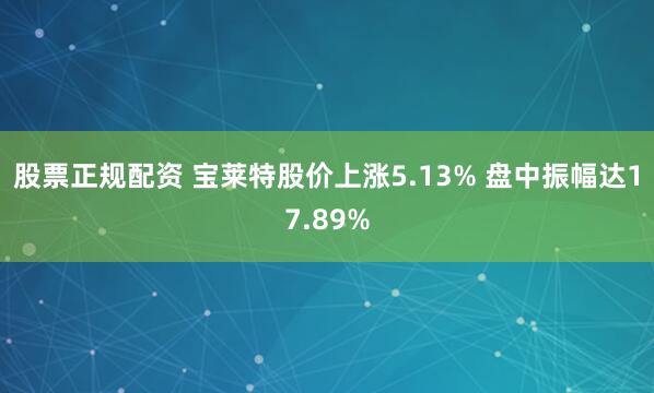 股票正规配资 宝莱特股价上涨5.13% 盘中振幅达17.89%
