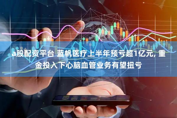 a股配资平台 蓝帆医疗上半年预亏超1亿元, 重金投入下心脑血管业务有望扭亏