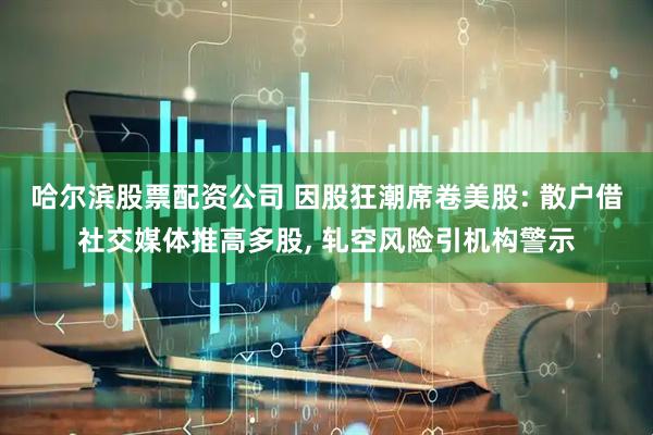 哈尔滨股票配资公司 因股狂潮席卷美股: 散户借社交媒体推高多股, 轧空风险引机构警示
