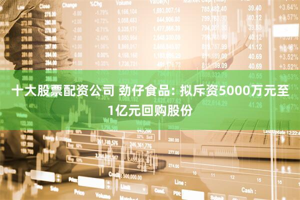 十大股票配资公司 劲仔食品: 拟斥资5000万元至1亿元回购股份