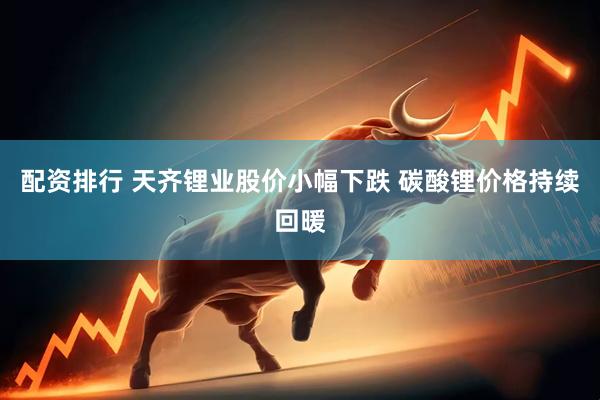 配资排行 天齐锂业股价小幅下跌 碳酸锂价格持续回暖