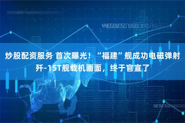 炒股配资服务 首次曝光！“福建”舰成功电磁弹射歼-15T舰载机画面，终于官宣了