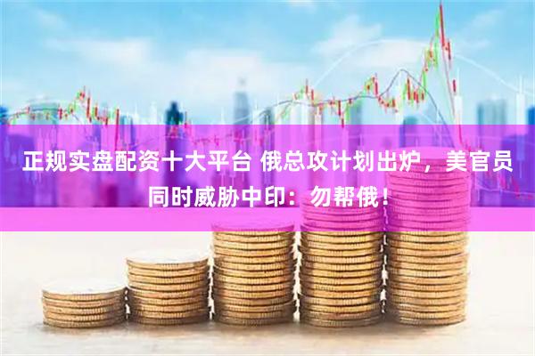 正规实盘配资十大平台 俄总攻计划出炉，美官员同时威胁中印：勿帮俄！