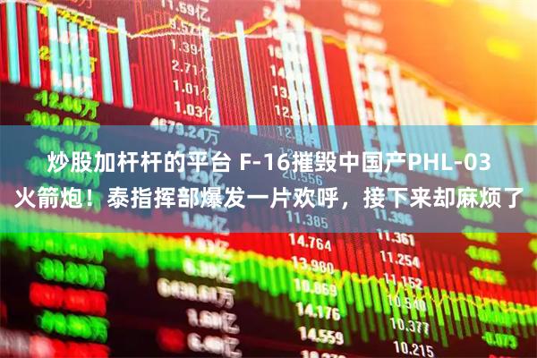 炒股加杆杆的平台 F-16摧毁中国产PHL-03火箭炮！泰指挥部爆发一片欢呼，接下来却麻烦了