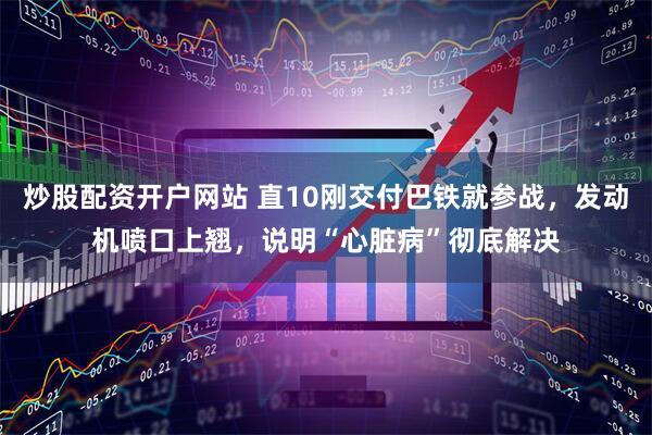 炒股配资开户网站 直10刚交付巴铁就参战，发动机喷口上翘，说明“心脏病”彻底解决