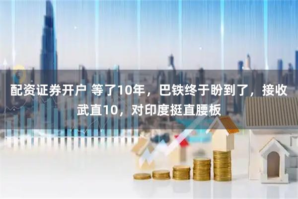 配资证券开户 等了10年，巴铁终于盼到了，接收武直10，对印度挺直腰板
