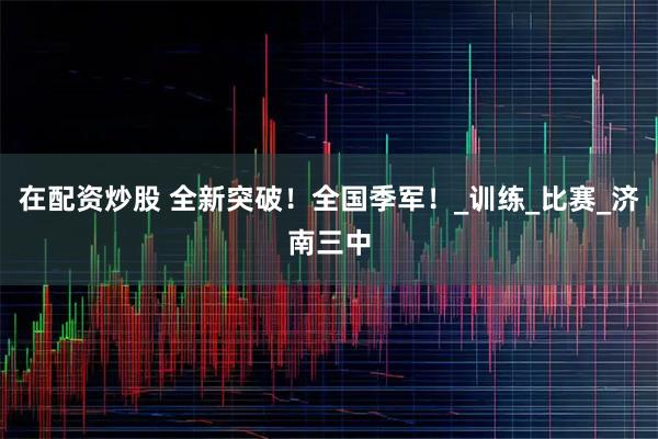在配资炒股 全新突破！全国季军！_训练_比赛_济南三中