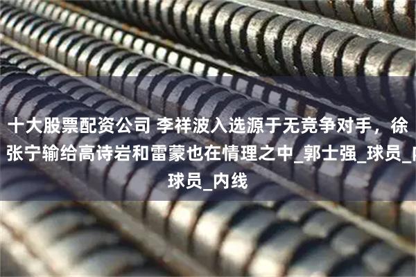 十大股票配资公司 李祥波入选源于无竞争对手，徐杰、张宁输给高诗岩和雷蒙也在情理之中_郭士强_球员_内线