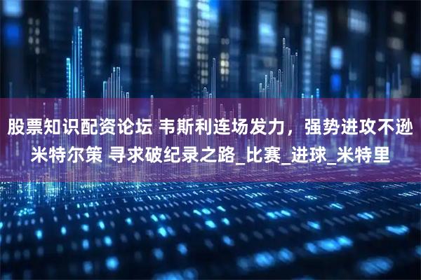 股票知识配资论坛 韦斯利连场发力，强势进攻不逊米特尔策 寻求破纪录之路_比赛_进球_米特里