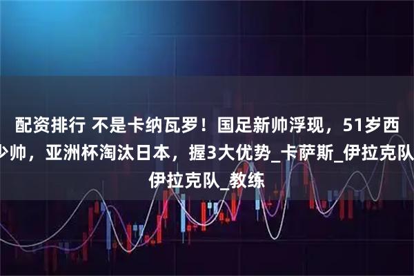 配资排行 不是卡纳瓦罗！国足新帅浮现，51岁西班牙少帅，亚洲杯淘汰日本，握3大优势_卡萨斯_伊拉克队_教练