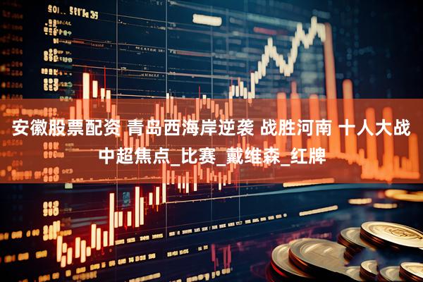 安徽股票配资 青岛西海岸逆袭 战胜河南 十人大战中超焦点_比赛_戴维森_红牌