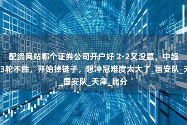 配资网站哪个证券公司开户好 2-2又没赢，中超豪门惨遭3轮不胜，开始掉链子，想冲冠难度太大了_国安队_天津_比分