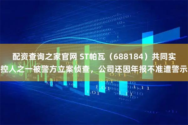 配资查询之家官网 ST帕瓦（688184）共同实控人之一被警方立案侦查，公司还因年报不准遭警示