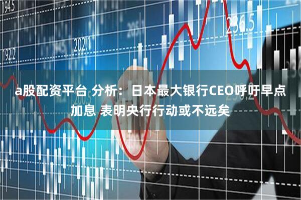 a股配资平台 分析：日本最大银行CEO呼吁早点加息 表明央行行动或不远矣