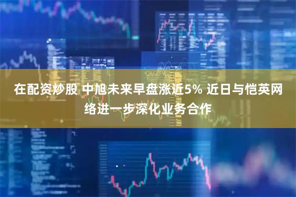 在配资炒股 中旭未来早盘涨近5% 近日与恺英网络进一步深化业务合作