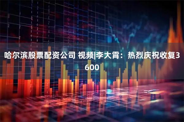 哈尔滨股票配资公司 视频|李大霄：热烈庆祝收复3600
