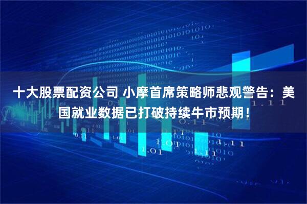 十大股票配资公司 小摩首席策略师悲观警告：美国就业数据已打破持续牛市预期！