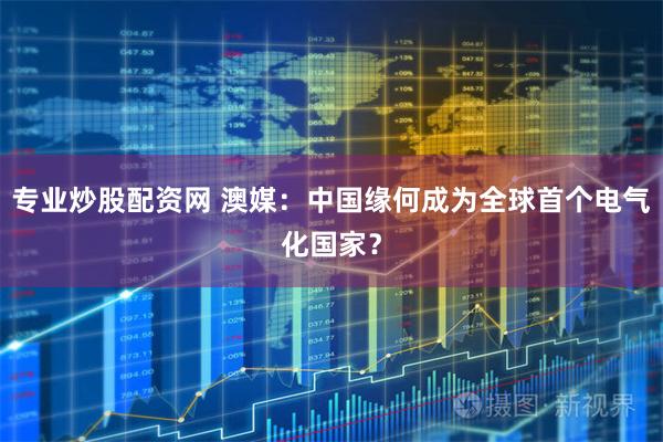 专业炒股配资网 澳媒：中国缘何成为全球首个电气化国家？