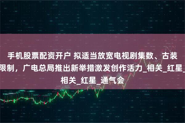 手机股票配资开户 拟适当放宽电视剧集数、古装剧数量限制，广电总局推出新举措激发创作活力_相关_红星_通气会