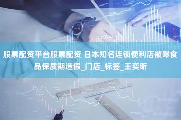 股票配资平台股票配资 日本知名连锁便利店被曝食品保质期造假_门店_标签_王奕昕