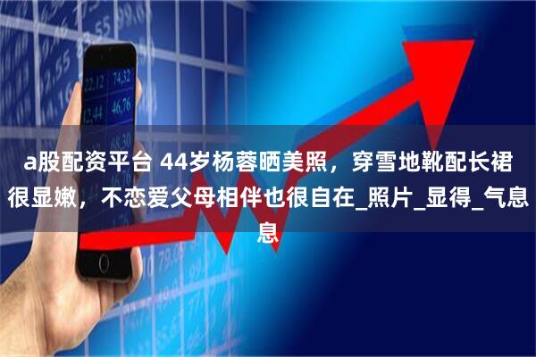 a股配资平台 44岁杨蓉晒美照,穿雪地靴配长裙很显嫩,不恋爱父母相伴也很自在_照片_显得_气息