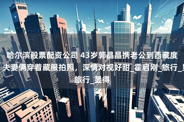 哈尔滨股票配资公司 43岁郭晶晶携老公到西藏度假,夫妻俩穿着藏服拍照,深情对视好甜_霍启刚_旅行_显得