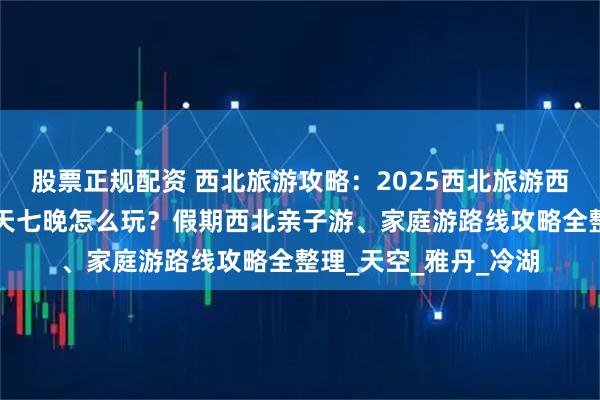 股票正规配资 西北旅游攻略：2025西北旅游西北必去景点+西北八天七晚怎么玩？假期西北亲子游、家庭游路线攻略全整理_天空_雅丹_冷湖