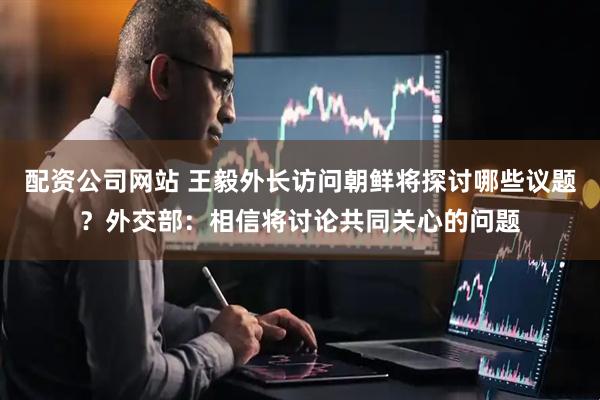 配资公司网站 王毅外长访问朝鲜将探讨哪些议题?外交部:相信将讨论共同关心的问题