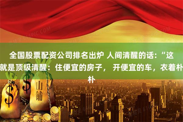 全国股票配资公司排名出炉 人间清醒的话: “这就是顶级清醒：住便宜的房子， 开便宜的车，衣着朴
