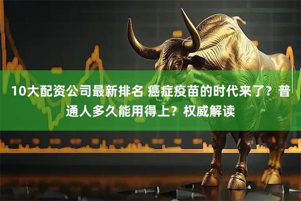 10大配资公司最新排名 癌症疫苗的时代来了？普通人多久能用得上？权威解读